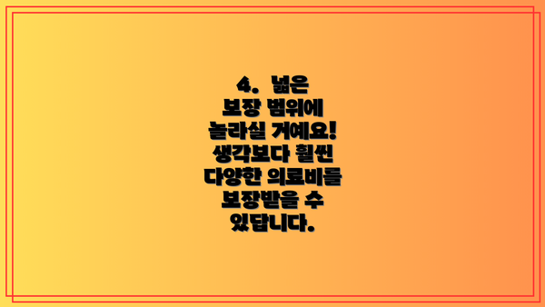 4.  넓은 보장 범위에 놀라실 거예요!  생각보다 훨씬 다양한 의료비를 보장받을 수 있답니다.