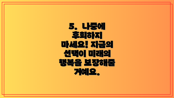 5.  나중에 후회하지 마세요! 지금의 선택이 미래의 행복을 보장해줄 거예요.