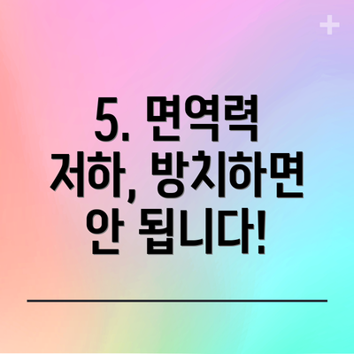 5. 면역력 저하, 방치하면 안 됩니다!