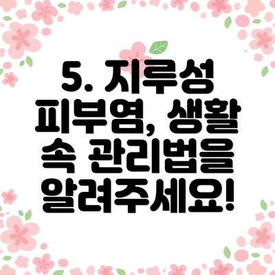 5. 지루성 피부염, 생활 속 관리법을 알려주세요!
