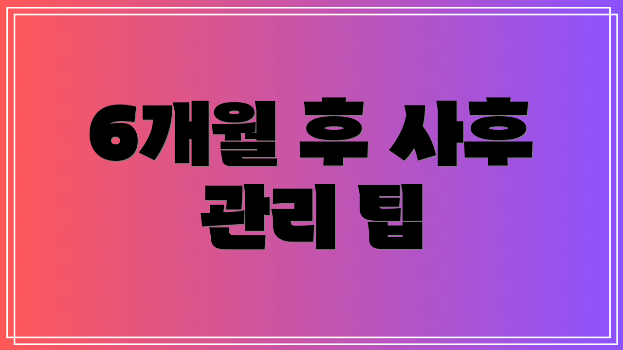 6개월 후 사후 관리 팁